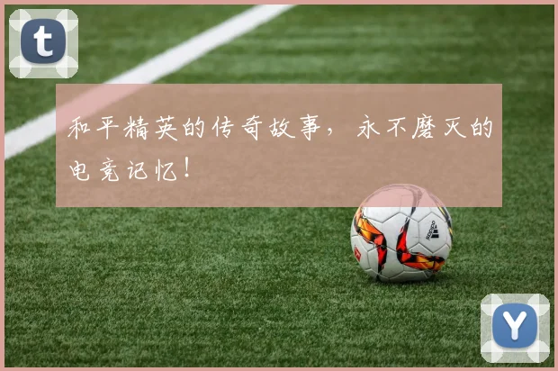 和平精英的传奇故事,永不磨灭的电竞记忆!