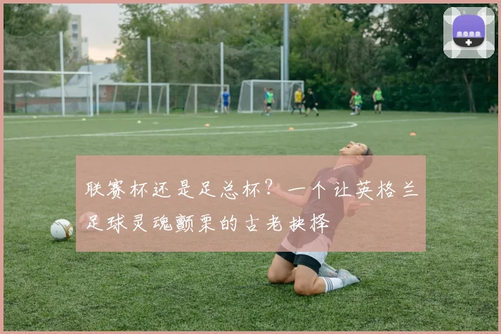 联赛杯还是足总杯?一个让英格兰足球灵魂颤栗的古老抉择