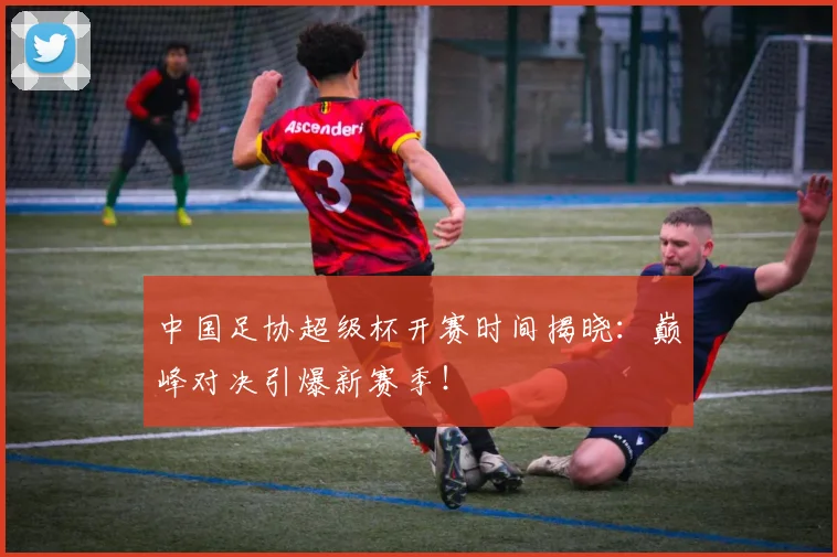 中国足协超级杯开赛时间揭晓：巅峰对决引爆新赛季！