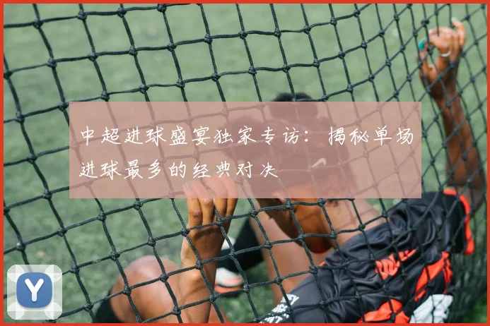 中超进球盛宴独家专访:揭秘单场进球最多的经典对决
