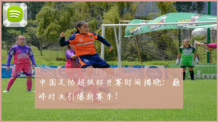 中国足协超级杯开赛时间揭晓：巅峰对决引爆新赛季！